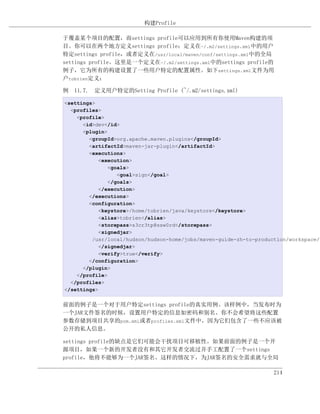 构建Profile

于覆盖某个项目的配置，而settings profile可以应用到所有你使用Maven构建的项
目。你可以在两个地方定义settings profile：定义在~/.m2/settings.xml中的用户
特定settings profile，或者定义在/usr/local/maven/conf/settings.xml中的全局
settings profile。这里是一个定义在~/.m2/settings.xml中的settings profile的
例子，它为所有的构建设置了一些用户特定的配置属性。如下settings.xml文件为用
户tobrien定义：

例 11.7. 定义用户特定的Setting Profile (~/.m2/settings.xml)

<settings>
  <profiles>
    <profile>
      <id>dev</id>
      <plugin>
        <groupId>org.apache.maven.plugins</groupId>
        <artifactId>maven-jar-plugin</artifactId>
        <executions>
           <execution>
              <goals>
                 <goal>sign</goal>
              </goals>
           </execution>
        </executions>
        <configuration>
           <keystore>/home/tobrien/java/keystore</keystore>
           <alias>tobrien</alias>
           <storepass>s3cr3tp@ssw0rd</storepass>
           <signedjar>
         /usr/local/hudson/hudson-home/jobs/maven-guide-zh-to-production/workspace/c
           </signedjar>
           <verify>true</verify>
        </configuration>
      </plugin>
    </profile>
  </profiles>
</settings>

前面的例子是一个对于用户特定settings profile的真实用例。该样例中，当发布时为
一个JAR文件签名的时候，设置用户特定的信息如密码和别名。你不会希望将这些配置
参数存储到项目共享的pom.xml或者profiles.xml文件中，因为它们包含了一些不应该被
公开的私人信息。

settings profile的缺点是它们可能会干扰项目可移植性。如果前面的例子是一个开
源项目，如果一个新的开发者没有和其它开发者交流过并手工配置了一个settings
profile，他将不能够为一个JAR签名。这样的情况下，为JAR签名的安全需求就与全局

                                                                    214
 