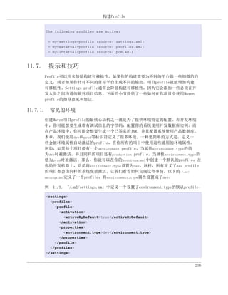 构建Profile


     The following profiles are active:

      - my-settings-profile (source: settings.xml)
      - my-external-profile (source: profiles.xml)
      - my-internal-profile (source: pom.xml)



11.7. 提示和技巧
    Profile可以用来鼓励构建可移植性。如果你的构建需要为不同的平台做一些细微的自
    定义，或者如果你针对不同的目标平台生成不同的输出，项目profile就能增加构建
    可移植性。Settings profile通常会降低构建可移植性，因为它会添加一些必须在开
    发人员之间沟通的额外项目信息。下面的小节提供了一些如何在你项目中使用Maven
    profile的指导意见和想法。

11.7.1. 常见的环境
    创建Maven项目profile的最核心动机之一就是为了提供环境特定的配置。在开发环境
    中，你可能想要生成带有调试信息的字节码，配置你的系统使用开发数据库实例。而
    在产品环境中，你可能会想要生成一个已签名的JAR，并且配置系统使用产品数据库。
    本章，我们使用dev和prod等标识符定义了很多环境。一种更简单的方式是，定义一
    些会被环境属性自动激活的profile，在你所有的项目中使用这些通用的环境属性。
    例如，如果每个项目都有一个development profile，当属性environment.type的值
    为dev时被激活，并且同样的项目还有production profile，当属性environment.type的
    值为prod时被激活。那么，你就可以在你的settings.xml中创建一个默认的profile，在
    你的开发机器上，总是将environment.type设置为dev。这样，所有定义了dev profile
    的项目都会由同样的系统变量激活。让我们看看如何完成这件事情，以下的~/.m2/
    settings.xml定义了一个profile，将environment.type属性设置成了dev。


    例 11.9. ~/.m2/settings.xml 中定义一个设置了environment.type的默认profile，

     <settings>
       <profiles>
         <profile>
           <activation>
             <activeByDefault>true</activeByDefault>
           </activation>
           <properties>
             <environment.type>dev</environment.type>
           </properties>
         </profile>
       </profiles>
     </settings>


                                                               216
 