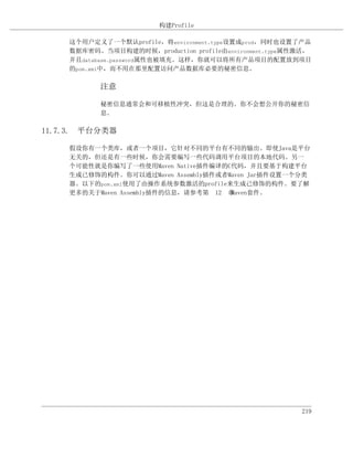 构建Profile

    这个用户定义了一个默认profile，将environment.type设置成prod，同时也设置了产品
    数据库密码。当项目构建的时候，production profile由environment.type属性激活，
    并且database.password属性也被填充。这样，你就可以将所有产品项目的配置放到项目
    的pom.xml中，而不用在那里配置访问产品数据库必要的秘密信息。

           注意

           秘密信息通常会和可移植性冲突，但这是合理的。你不会想公开你的秘密信
           息。

11.7.3. 平台分类器

    假设你有一个类库，或者一个项目，它针对不同的平台有不同的输出。即使Java是平台
    无关的，但还是有一些时候，你会需要编写一些代码调用平台项目的本地代码。另一
    个可能性就是你编写了一些使用Maven Native插件编译的C代码，并且要基于构建平台
    生成已修饰的构件。你可以通过Maven Assembly插件或者Maven Jar插件设置一个分类
    器。以下的pom.xml使用了由操作系统参数激活的profile来生成已修饰的构件。要了解
    更多的关于Maven Assembly插件的信息，请参考第 12 章Maven套件。




                                                        219
 