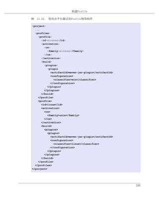 构建Profile

例 11.12. 使用由平台激活的Profile修饰构件

<project>
  ...
  <profiles>
    <profile>
      <id>windows</id>
      <activation>
        <os>
           <family>windows</family>
        </os>
      </activation>
      <build>
        <plugins>
           <plugin
             <artifactId>maven-jar-plugin</artifactId>
             <configuration>
               <classifier>win</classifier>
             </configuration>
           </plugin>
        </plugins>
      </build>
    </profile>
    <profile>
      <id>linux</id>
      <activation>
        <os>
           <family>unix</family>
        </os>
      </activation>
      <build>
        <plugins>
           <plugin>
             <artifactId>maven-jar-plugin</artifactId>
             <configuration>
               <classifier>linux</classifier>
             </configuration>
           </plugin>
        </plugins>
      </build>
    </profile>
  </profiles>
</project>




                                                         220
 