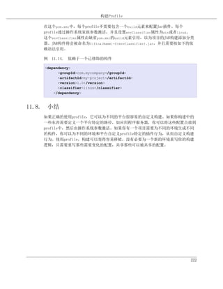 构建Profile

    在这个pom.xml中，每个profile不需要包含一个build元素来配置Jar插件。每个
    profile通过操作系统家族参数激活，并且设置envClassifier属性为win或者linux。
    这个envClassifier属性由缺省pom.xml的build元素引用，以为项目的JAR构建添加分类
    器。JAR构件将会被命名为${finalName}-${envClassifier}.jar，并且需要按如下的依
    赖语法引用。

    例 11.14. 依赖于一个已修饰的构件

    <dependency>
          <groupId>com.mycompany</groupId>
          <artifactId>my-project</artifactId>
          <version>1.0</version>
          <classifier>linux</classifier>
        </dependency>



11.8. 小结
    如果正确的使用profile，它可以为不同的平台很容易的自定义构建。如果你构建中的
    一些东西需要定义一个平台特定的路径，如应用程序服务器，你可以将这些配置点放到
    profile中，然后由操作系统参数激活。如果你有一个项目需要为不同的环境生成不同
    的构件，你可以为不同的环境和平台自定义profile特定的插件行为，从而自定义构建
    行为。使用profile，构建可以变得容易移植，没有必要为一个新的环境重写你的构建
    逻辑，只需要重写那些需要变化的配置，共享那些可以被共享的配置。




                                                          222
 
