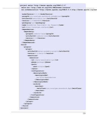 <project xmlns="http://maven.apache.org/POM/4.0.0"
                           Maven套件
  xmlns:xsi="http://www.w3.org/2001/XMLSchema-instance"
  xsi:schemaLocation="http://maven.apache.org/POM/4.0.0 http://maven.apache.org/mave
例 12.1. 可运行JAR的套件描述符
  <modelVersion>4.0.0</modelVersion>
  <groupId>org.sonatype.mavenbook.assemblies</groupId>
  <artifactId>executable-jar</artifactId>
  <version>1.0-SNAPSHOT</version>
  <packaging>jar</packaging>
  <name>Assemblies Executable Jar Example</name>
  <url>http://sonatype.com/book</url>
  <dependencies>
    <dependency>
      <groupId>commons-lang</groupId>
      <artifactId>commons-lang</artifactId>
      <version>2.4</version>
    </dependency>
  </dependencies>
 <build>
    <plugins>
      <plugin>
        <artifactId>maven-assembly-plugin</artifactId>
        <version>2.2-beta-2</version>
        <executions>
           <execution>
             <id>create-executable-jar</id>
             <phase>package</phase>
             <goals>
               <goal>single</goal>
             </goals>
             <configuration>
               <descriptorRefs>
                 <descriptorRef>
                   jar-with-dependencies
                 </descriptorRef>
               </descriptorRefs>
               <archive>
                 <manifest>
                   <mainClass>org.sonatype.mavenbook.App</mainClass>
                 </manifest>
               </archive>
            </configuration>
           </execution>
        </executions>
      </plugin>
    </plugins>
  </build>
</project>


                                                                       226
 