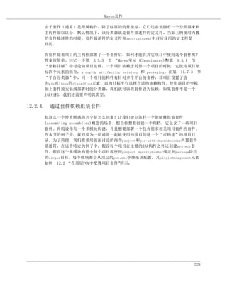 Maven套件

    由于套件（通常）是附属构件，除了标准的构件坐标，它们还必须拥有一个分类器来和
    主构件加以区分。默认情况下，该分类器就是套件描述符的定义符。当如上例使用内置
    的套件描述符的时候，套件描述符的定义符和descriptorRef中对应使用的定义符是一
    样的。

    在你伴随着项目的主构件部署了一个套件后，如何才能在其它项目中使用这个套件呢？
    答案很简单。回忆一下第 3.5.3 节 “Maven坐标 (Coordinates)”第 9.5.1 节
                                                      和
    “坐标详解”中讨论的项目依赖，一个项目依赖于另外一个项目的时候，它使用项目坐
    标四个元素的组合：groupId, artifactId, version, 和 packaging。在第 11.7.3 节
    “平台分类器”中，同一个项目的构件有针对多个平台的变种，该项目设置了值
    为win或linux的classifier元素，以为目标平台选择合适的依赖构件。使用项目的坐标
    加上套件被安装或部署时的分类器，我们就可以将套件设为依赖。如果套件不是一个
    JAR归档，我们还需要声明其类型。

12.2.4. 通过套件依赖组装套件

    起这么一个使人困惑的名字是怎么回事？让我们建立这样一个能解释组装套件
    (assembling assemblies)概念的场景。假设你想要创建一个归档，它包含了一些项目
    套件。再假设你有一个多模块构建，并且想要部署一个包含很多相关项目套件的套件。
    在本节的例子中，我们要为一组通常一起被使用的项目创建一个“可构建”的项目目
    录。为了简便，我们要重用前面讨论的两个project和jar-with-dependencies内置套件
    描述符。在这个特定的例子中，假设每个项目在主要的JAR构件之外还创建project套
    件。假设这个多模块构建中每个项目都使用project descriptorRef绑定到package阶段
    的single目标。每个模块都会从顶层的pom.xml中继承该配置，其pluginManagement元素
    如例 12.2 “在顶层POM中配置项目套件”       所示：




                                                               228
 
