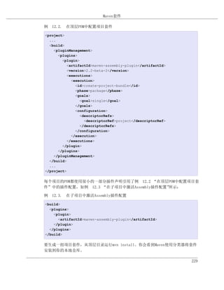 Maven套件

例 12.2. 在顶层POM中配置项目套件

<project>
  ...
  <build>
    <pluginManagement>
      <plugins>
        <plugin>
           <artifactId>maven-assembly-plugin</artifactId>
           <version>2.2-beta-2</version>
           <executions>
             <execution>
               <id>create-project-bundle</id>
               <phase>package</phase>
               <goals>
                 <goal>single</goal>
               </goals>
               <configuration>
                 <descriptorRefs>
                   <descriptorRef>project</descriptorRef>
                 </descriptorRefs>
               </configuration>
             </execution>
           </executions>
        </plugin>
      </plugins>
    </pluginManagement>
  </build>
  ...
</project>

每个项目的POM都使用很小的一部分插件声明引用了例 12.2 “在顶层POM中配置项目套
件”中的插件配置，如例 12.3 “在子项目中激活Assembly插件配置”所示：

例 12.3. 在子项目中激活Assembly插件配置

<build>
  <plugins>
    <plugin>
      <artifactId>maven-assembly-plugin</artifactId>
    </plugin>
  </plugins>
</build>

要生成一组项目套件，从顶层目录运行mvn install。你会看到Maven使用分类器将套件
安装到你的本地仓库。

                                                            229
 