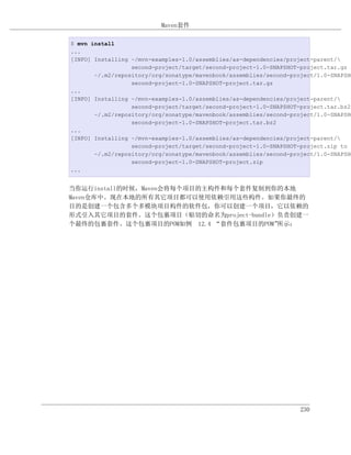 Maven套件

$ mvn install
...
[INFO] Installing ~/mvn-examples-1.0/assemblies/as-dependencies/project-parent/
                  second-project/target/second-project-1.0-SNAPSHOT-project.tar.gz t
       ~/.m2/repository/org/sonatype/mavenbook/assemblies/second-project/1.0-SNAPSHO
                  second-project-1.0-SNAPSHOT-project.tar.gz
...
[INFO] Installing ~/mvn-examples-1.0/assemblies/as-dependencies/project-parent/
                  second-project/target/second-project-1.0-SNAPSHOT-project.tar.bz2
       ~/.m2/repository/org/sonatype/mavenbook/assemblies/second-project/1.0-SNAPSHO
                  second-project-1.0-SNAPSHOT-project.tar.bz2
...
[INFO] Installing ~/mvn-examples-1.0/assemblies/as-dependencies/project-parent/
                  second-project/target/second-project-1.0-SNAPSHOT-project.zip to
       ~/.m2/repository/org/sonatype/mavenbook/assemblies/second-project/1.0-SNAPSHO
                  second-project-1.0-SNAPSHOT-project.zip
...


当你运行install的时候，Maven会将每个项目的主构件和每个套件复制到你的本地
Maven仓库中。现在本地的所有其它项目都可以使用依赖引用这些构件。如果你最终的
目的是创建一个包含多个多模块项目构件的软件包，你可以创建一个项目，它以依赖的
形式引入其它项目的套件。这个包裹项目（贴切的命名为project-bundle）负责创建一
个最终的包裹套件。这个包裹项目的POM如例 12.4 “套件包裹项目的POM” 所示：




                                                                    230
 
