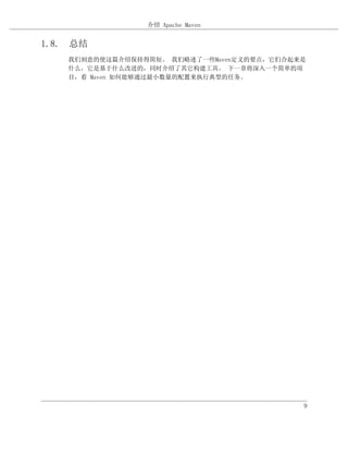 介绍 Apache Maven


1.8. 总结
    我们刻意的使这篇介绍保持得简短。 我们略述了一些Maven定义的要点，它们合起来是
    什么，它是基于什么改进的，同时介绍了其它构建工具。 下一章将深入一个简单的项
    目，看 Maven 如何能够通过最小数量的配置来执行典型的任务。




                                            9
 