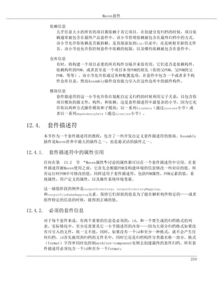 Maven套件

      依赖信息
        几乎任意大小的所有的项目都依赖于其它项目。在创建分发归档的时候，项目依
        赖通常被包含在最终产品套件中。该小节管理依赖被包含在最终归档中的方式。
        该小节允许你依赖是否被拆解，是直接添加到lib/目录中，还是映射至新的文件
        名。该小节也允许你控制套件中依赖的权限，以及哪些依赖被包含在套件中。

      仓库信息
        有时，将构建一个项目必要的所有构件分隔开来很有用，它们是否是依赖构件，
        依赖构件的POM，或者甚至是一个项目本身POM的祖先（你的父POM，父POM的父
        POM，等等）。该小节允许你通过各种配置选项，在套件中包含一个或者多个构
        件仓库目录，然而Assembly插件没有能力引入在这些仓库中的插件构件。

      模块信息
        套件描述符的这一小节允许你在装配自定义归档的时候利用父子关系，以包含你
        项目模块的源文件，构件，和依赖。这是套件描述符中最复杂的小节，因为它允
        许你以两种方式操作模块和子模块：以一系列fileSets（通过sources小节）或
        者以一系列dependencySets（通过binaries小节）。


12.4. 套件描述符
    本节作为一个套件描述符的教程，包含了一些开发自定义套件描述符的指南。Assembly
    插件是Maven世界中最大的插件之一，也是最灵活的插件之一。

12.4.1. 套件描述符中的属性引用
    任何在第 13.2 节 “Maven属性”讨论的属性都可以在一个套件描述符中引用。在套
                        中
    件描述符被Maven使用之前，它首先会根据POM及构建环境的信息修改一些对应的值。所
    有运行时POM中可修改的值，同样适用于套件描述符，包括POM属性，POM元素的值，系
    统属性，用户定义的属性，以及操作系统环境变量。

    这一插值阶段的例外是outputDirectory，outputDirectoryMapping，
    和outputFileNameMapping元素。保持它们原始的值是为了能在解析构件特定的——或者
    组件特定的信息的时候，能得到正确的值。

12.4.2. 必须的套件信息
    对于每个套件来说，有两个重要的信息是必须的：id，和一个要生成的归档格式的列
    表。实际情况中，至少还需要其它一小节描述符的内容——因为大部分归档格式如果没
    有可引入的文件，将一文不值，同时，如果没有一个id和至少一种格式，就不会产生任
    何归档。id首先被用到归档的文件名中，同时它还是归档构件分类器名称一部分。格式
    （format）字符串同时也控制archiver-component实例去创建最终的套件归档。所有套
    件描述符必须包含一个id和至少一个format：

                                                    234
 