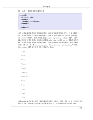 Maven套件

例 12.5. 必须的套件描述符元素

<assembly>
  <id>bundle</id>
  <formats>
    <format>zip</format>
  </formats>
  ...
</assembly>


套件id可以是任意不包含空格的字符串。标准的实践是使用破折号（-）来分隔单
词。如果你要创建一个拥有有趣的唯一打包结构（interesting unique package
structure）的套件，那么其id就会是interesting-unique-package。同时，套件
描述符还支持多种格式，允许你轻松创建.zip, .tar.gz,和.tar.bz2等熟悉分发归
档。如果你没有找到你需要的归档格式，你也可以创建自定义的格式。自定义格式
在第 12.5.8 节 componentDescriptors和containerDescriptorHandlers”中讨
             “
论。Assembly插件原生支持多种归档格式，包括：

  • jar

  • zip

  • tar

  • bzip2

  • gzip

  • tar.gz

  • tar.bz2

  • rar

  • war

  • ear

  • sar

  • dir

id和format至关重要，因为它们将成为套件归档坐标的一部分。例 12.5 “必须的套件
描述符元素”中的例子会创建一个打包类型为zip，分类器为bundle的套件构件。

                                                                  235
 