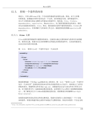 Maven套件


12.5. 控制一个套件的内容
             理论上，只有id和format才是一个合法套件描述符必要的元素；然而，对于大多数
             归档来说，如果输出归档中没有包含一个文件，该归档就会失效。套件描述符中，
             有五个主要的部分来定义哪些文件被包含到套件中，他们是：files, fileSets,
             dependencySets, repositories, 和moduleSets。为了最有效的探究这些部分，我们
             首先讨论最基本的部分：files。然后，我们接着讨论两个最常用的部分：fileSets和
             dependencySets。在你理解了它们如何工作之后，就能更轻松的理解repositories和
             moduleSets。

12.5.1. Files 元素

             files元素是套件描述符中最简单的部分，它被设计成定义那些相对与你项目目录的路
             径。使用该元素，你就可以完全控制哪些文件被包含到你的套件中，它们如何被命名，
             以及它们在归档中的位置。

             例 12.6. 使用files在一个套件中包含一个JAR文件

             <assembly>
               ...
               <files>
                 <file>
                   <source>target/my-app-1.0.jar</source>
                   <outputDirectory>lib</outputDirectory>
                   <destName>my-app.jar</destName>
                   <fileMode>0644</fileMode>
                 </file>
               </files>
               ...
             </assembly>


             假设你要构建一个名为my-app的版本为1.0的项目，例 12.6 “使用files在一个套件中
             包含一个JAR文件”会将你项目的JAR文件包含到套件的lib/目录下，同时除去了文件名
             的版本部分，使最终的文件名为my-app.jar。该描述符会让这个JAR文件对于所有人可
             读，对于拥有者可写（这就是0664模式的意思，这里使用了Unix四位十进制数的权限标
             记）。要了解更多关于fileMode的值的格式的信息，请看维基百科的解释four-digit
             Octal notation1。

             如果你知道所有需包含的文件的完整列表，你就可以使用file条目构建了一个十分复
             杂的套件。即使在构建开始之前你不知道这个完整的列表，你也可以使用一个自定义的

1
    http://en.wikipedia.org/wiki/File_system_permissions#Octal_notation_and_additional_permissions


                                                                                                     236
 
