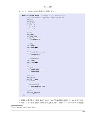 Maven套件

             例 12.8. Plexus Utils中模式排除模式的定义

                 public static final String[] DEFAULTEXCLUDES = {
                      // Miscellaneous typical temporary files
                      "**/*~",
                      "**/#*#",
                      "**/.#*",
                      "**/%*%",
                      "**/._*",

                        // CVS
                        "**/CVS",
                        "**/CVS/**",
                        "**/.cvsignore",

                        // SCCS
                        "**/SCCS",
                        "**/SCCS/**",

                        // Visual SourceSafe
                        "**/vssver.scc",

                        // Subversion
                        "**/.svn",
                        "**/.svn/**",

                        // Arch
                        "**/.arch-ids",
                        "**/.arch-ids/**",

                        //Bazaar
                        "**/.bzr",
                        "**/.bzr/**",

                        //SurroundSCM
                        "**/.MySCMServerInfo",

                        // Mac
                        "**/.DS_Store"
                   };


             这个默认的模式数组会排除来自于如GNU Emacs4的编辑器的临时文件，Mac中常见的临
             时文件，以及一些常见源码控制系统的元数据文件（虽然Visual SourceSafe得到的更

4
    http://www.gnu.org/software/emacs/


                                                                    240
 