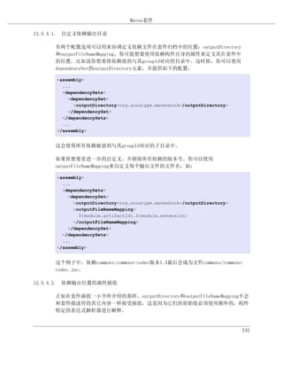 Maven套件

12.5.4.1. 自定义依赖输出目录

     有两个配置选项可以用来协调定义依赖文件在套件归档中的位置：outputDirectory
     和outputFileNameMapping。你可能想要使用依赖构件自身的属性来定义其在套件中
     的位置。比如说你想要将依赖放到与其groupId对应的目录中。这时候，你可以使用
     dependencySet的outputDirectory元素，并提供如下的配置：

      <assembly>
        ...
        <dependencySets>
          <dependencySet>
            <outputDirectory>org.sonatype.mavenbook</outputDirectory>
          </dependencySet>
        </dependencySets>
        ...
      </assembly>


     这会使得所有依赖被放到与其groupId对应的子目录中。

     如果你想要更进一步的自定义，并移除所有依赖的版本号。你可以使用
     outputFileNameMapping来自定义每个输出文件的文件名，如：

      <assembly>
        ...
        <dependencySets>
          <dependencySet>
            <outputDirectory>org.sonatype.mavenbook</outputDirectory>
            <outputFileNameMapping>
              ${module.artifactId}.${module.extension}
            </outputFileNameMapping>
          </dependencySet>
        </dependencySets>
        ...
      </assembly>


     这个例子中，依赖commons:commons-codec版本1.3最后会成为文件commons/commons-
     codec.jar。

12.5.4.2. 依赖输出位置的属性插值

     正如在套件插值一小节所介绍的那样，outputDirectory和outputFileNameMapping不会
     和套件描述符的其它内容一样接受插值，这是因为它们的原始值必须使用额外的，构件
     特定的表达式解析器进行解释。


                                                                        242
 