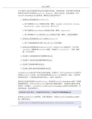 Maven套件

对于这两个元素可用的构件表达式只有微小的差别。对两者来说，所有POM中及套件描
述符其它部分中可用的${project.*}, ${pom.*}, 和${*}表达式，这里也能用。对于
outputFileNameMapping元素来说，解析表达式的过程如下：

  1. 如果表达式匹配模式${artifact.*}：

    a. 基于依赖的Artifact实例进行匹配（解析：groupId, artifactId, version,
       baseVersion, scope, classifier, 和file.*）

    b. 基于依赖的ArtifactHander实例进行匹配（解析：expression）

    c. 基于和依赖Artifact相关的Project实例进行匹配（解析：主要是POM属性）

  2. 如果表达式匹配模式${pom.*}或者${project.*}：

    a. 基于当前构建的项目实例（MavenProject)进行解析。

  3. 如果表达式匹配模式${dashClassifier?}，而且Artifact实例包含一个非空的
     classfier，则解析成classifier前置一个破折号（-classfier）。否则，解析
     成一个空字符串。

  4. 尝试基于当前构建的项目实例解析表达式。

  5. 尝试基于当前项目的POM属性解析表达式。

  6. 尝试基于系统属性解析表达式。

  7. 尝试基于操作系统环境变量解析表达式。

outputDirectory也以差不多的方式进行插值，区别在于，对于outputDirectory没有可
用的${artifact.*}信息，而只有特定构件的${project.*}实例信息。因此，上述罗列
的的相关条目（上述处理过程列表中的1a, 1b和3）就无效了。

我们怎么知道何时使用outputDirectory，何时使用outputFileNameMapping呢？当依赖
被拆解的时候，只有outputDirectory会被用来计算输出路径。当依赖以完整的文件被
管理时（不拆解），outputDirectory和outputFileNameMapping两者可以同时使用。在
同时的时候，其结果等价于：

<archive-root-dir>/<outputDirectory>/<outputFileNameMapping>


在没有outputDirectory的时候，它便不被使用。当没有outputFileNameMapping的时
候，其默认值为：

content-zh-0.6-SNAPSHOT${dashClassifier?}.${artifact.extension}

                                                                  243
 