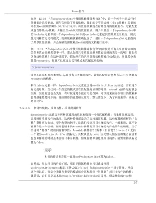 Maven套件

     在例 12.10 “在dependencySets中使用依赖排除和包含”    中，前一个例子中的运行时
     依赖集合已经更新，现在它排除了资源依赖。我们的字节码依赖（非zip依赖）需要被
     添加到web应用的WEB-INF/lib目录中。而资源依赖现在有其自身的依赖集合，它被配置
     成包含那些zip依赖，并输出至web应用的资源目录。例子中最后一个dependencySet中
     的includes元素和前一个dependencySet中的excludes元素起到的效果完全相反，因此
     使用同样的定义符模式，资源依赖就被准确包含了。最后一个dependencySet元素指向
     了共享资源依赖，并会拆解资源依赖至web应用的文档根目录中。

     例 12.10 “在dependencySets中使用依赖排除和包含”的前提是所有共享资源依赖的
     类型和其它依赖类型不一样。那么如果共享资源依赖和其它依赖的类型一致呢？你如何
     区分这些依赖？在这种情况下，假如所有的共享资源依赖都被打包成JAR，并且其分类
     器是resources，你就可以更改定义符模式来匹配这些依赖：

     *:jar:resources


     这里不再匹配那些类型为zip且没有分类器的构件，我们匹配所有类型为jar且分类器为
     resources的构件。

     和fileSets元素一样，dependencySets元素也支持useStrictFiltering标记。开启这个
     标记的时候，当任何一个指定的模式没有匹配任何依赖的时候，assembly插件运行就会
     失败，因此构建也会失败。有时候这是个很有用的保障，可以用来保证你项目的依赖和
     套件描述符是同步的，且按照你的意愿相互作用。默认情况下，为了向前兼容，该标记
     是关闭的。

12.5.4.5. 传递性依赖，项目构件，项目附属构件

     dependencySet元素支持两种更通用的机制来微调一小组匹配构件：传递性依赖选项，
     以及操作项目构件的选项。这两种特性都是为了支持遗留配置，这些配置所理解的“依
     赖”条件更为宽松。举个典型的例子，让我们考虑项目本身的构件。一般来说，这不会
     被算作是一个依赖；然而老版本的Assembly插件把项目本身的构件也算作依赖集。为了
     给这种“特性”提供向前兼容性，Assembly插件的2.2版本（目前是2.2-beta-2）支持
     一个名为useProjectArtifact的标记，其默认值为true。因此默认情况依赖集合在计算
     包含和排除的时候会考虑项目本身构件。如果你要单独处理项目构件，就需要将该标记
     置为false。

             提示
             本书的作者推荐你一直将useProjectArtifact置为false。

     自然的，作为项目构件的扩展，项目的附属构件也可以通过使用
     useProjectAttachments标记（默认值为false）在dependencySet中进行管理。开启
     这个标记后，指定分类器和类型的模式就会匹配那些“附属到”项目主构件的构件；
     就是说，它们共享基本的groupId/artifactId/version定义符，但是他们的type和

                                                            247
 