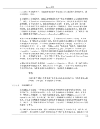 Maven套件

      classifier和主构件不同。当我们需要在套件中包含JavaDoc或者源码文件的时候，就
      可以使用这一特性。

      除了处理项目自身的构件，我们还能够微调使用两个传递性依赖解析标记来微调依赖集
      合。首先，名为useTransitiveDependencies（默认为true）指定依赖集合是否计算传
      递性依赖。举个实际的例子，如果你的POM依赖于另外一个套件，这个套件（很可能）
      会有一个分类器以区分其主构件并将自身作为一个附属构件。然而，Maven在解析依赖
      的时候，就算是解析套件构件，其主构件的传递性依赖信息还是会被解析。如果套件
      已经将项目依赖包裹，使用传递性依赖解析就会造成这些依赖的重复。为了避免这一情
      况，我们重要简单的将useTransitiveDependencies置为false。

      另外一个传递性依赖解析标记就更微妙了。它叫做useTransitiveFiltering，其默认
      值为false。要了解这个标记是做什么的，我们首先需要理解在解析过程中哪些信息是
      对所有任何构件可用的。当一个构件是依赖的依赖的时候（就是说，需要在你项目本
      身的POM再往下至少一层），它有一个被Maven称作“依赖踪迹“的东西，依赖踪迹维
      护一个字符串序列，该序列包含一列完整的构件定义符（groupId:artifactId:type:
      [classifier:]version），所有你项目的POM和拥有该依赖踪迹的构件的定义符都在其
      中。如果你还记得依赖集合模式匹配中可用的三种构件定义符，你会注意到依赖踪迹的
      每一项——完整构件定义符——对应了第三种类型。在useTransitiveFiltering为true
      的时候，依赖踪迹中的条目就会像主构件一样被包含或排除。

      如果你考虑使用传递性依赖过滤（transitive filtering），要小心！某个构件可能会
      在传递依赖图中被包含多次，但是自Maven 2.0.9之后，只有第一个包含的踪迹会被认
      作该类型的匹配。当聚集你项目的依赖的时候，这可能会造成微妙的问题。

            警告

            大部分套件实际上不需要对于依赖集合这么深层次的控制；当你真要这么做
            的时候，仔细考虑，很可能没有这个必要。

12.5.4.6. 高级拆解选项

      正如我们之前讨论的，一些项目依赖需要先被拆解以帮助创建可用的套件归档。在前
      面的例子中，是否要拆解很明显。但是，没有考虑哪些部分需要拆解，或者，更重要
      的，哪些部分不要拆解。为了更好的控制拆解过程，我们可以配置dependencySet的
      unpackOptions元素。使用该元素，我们就可以选择拆解的时候包含或者排除那些文件
      模式，并且还可以配置那些被包含的文件是否需要被过滤以使用当前POM信息解析表达
      式。事实上，关于拆解依赖集合可用的选项，与包含项目目录结构使用的fileSets可用
      的选项十分类似。

      我们继续前面的web应用样例，假设一些资源依赖包裹了分发许可证文件。而在我们的
      web应用中，我们希望在自己套件的NOTICES文件中集中处理许可证信息，因此我们不希

                                                        248
 