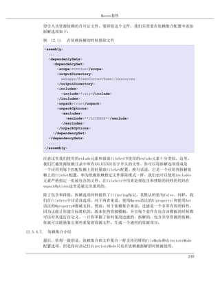 Maven套件

      望引入该资源依赖的许可证文件。要排除这个文件，我们只需要在依赖集合配置中添加
      拆解选项如下：

      例 12.11. 在依赖拆解的时候排除文件

      <asembly>
        ...
        <dependencySets>
          <dependencySet>
            <scope>runtime</scope>
            <outputDirectory>
              webapps/${webContextName}/resources
            </outputDirectory>
            <includes>
              <include>*:zip</include>
            </includes>
            <unpack>true</unpack>
            <unpackOptions>
              <excludes>
                <exclude>**/LICENSE*</exclude>
              </excludes>
            </unpackOptions>
          </dependencySet>
        </dependencySets>
        ...
      </assembly>


      注意这里我们使用的exlude元素和前面fileSet中使用的exlude元素十分类似。这里，
      我们拦截资源依赖目录中所有以LICENSE名字开头的文件。你可以将拆解选项看成是
      一个应用到每个匹配依赖上的轻量级fileSet配置。换句话说，它是一个应用到拆解依
      赖上的fileSet配置。和为资源依赖指定文件排除模式一样，我们也可以使用includes
      元素严格指定一组被包含的文件。在fileSets中用来处理包含和排除的同样的代码在
      unpackOptions这里是被完全重用的。

      除了包含和排除，拆解选项同样提供了filtering标记，其默认的值为false。同样，我
      们在fileSets中讨论该选项。对于两者来说，使用Maven语法的${property}和使用Ant
      语法的@property@都被支持。然而，对于依赖集合来说，过滤是一个非常有用的特性，
      因为这能让你建立标准化的，版本化的资源模板，并且每个套件在包含该模板的时候都
      可以对其进行自定义。一旦你掌握了如何使用过滤的，拆解的，包含共享资源的依赖，
      你就可以能抽象出那些重复的资源文件，生成一个通用的资源项目。

12.5.4.7. 依赖集合小结

      最后，值得一提的是，依赖集合和文件集合一样支持同样的fileMode和directoryMode
      配置选项，但是你应该记住directoryMode只有在依赖被拆解的时候被使用。

                                                       249
 