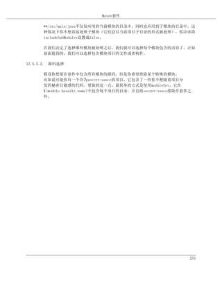 Maven套件

      **/src/main/java不仅仅应用到当前模块的目录中，同时也应用到子模块的目录中。这
      种情况下你不想直接处理子模块（它们会以当前项目子目录的形式被处理），你应该将
      includeSubModules设置成false。

      在我们决定了选择哪些模块被处理之后，我们就可以选择每个模块包含的内容了。正如
      前面提到的，我们可以选择包含模块项目的文件或者构件。

12.5.5.2. 源码选择

      假设你想要在套件中包含所有模块的源码，但是你希望排除某个特殊的模块。
      比如说可能你有一个名为secret-sauce的项目，它包含了一些你不想随着项目分
      发的秘密且敏感的代码。要做到这一点，最简单的方式是使用moduleSet，它在
      ${module.basedir.name}中包含每个项目的目录，并且将secret-sauce排除在套件之
      外。




                                                           251
 