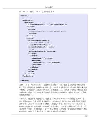 Maven套件

例 12.12. 使用moduleSet包含和排除模块

<assembly>
  ...
  <moduleSets>
    <moduleSet>
      <includeSubModules>false</includeSubModules>
      <excludes>
        <exclude>
           com.mycompany.application:secret-sauce
        </exclude>
      </excludes>
      <sources>
        <outputDirectoryMapping>
           ${module.basedir.name}
        </outputDirectoryMapping>
        <excludeSubModuleDirectories>
           false
        </excludeSubModuleDirectories>
        <fileSets>
           <fileSet>
             <directory>/</directory>
             <excludes>
               <exclude>**/target</exclude>
             </excludes>
           </fileSet>
        </fileSets>
      </sources>
    </moduleSet>
  </moduleSets>
  ...
</assembly>

在例 12.12 “使用moduleSet包含和排除模块” 中，由于我们是在处理每个模块的源
码，因此只处理当前项目模块更简单，我们可以使用文件集合的文件路径通配符来处理
子模块。这里我们将includeSubModules元素设为false，因此就不用担心子模块出现在
套件的根目录中。exclude元素会负责排除secret-sauce模块。我们就不会包含这个秘
密模块的源码了。

一般来说，包含的模块源码会位于套件中一个名为模块artifactiId的子目录中。然
而，因为Maven允许模块不位于根据其artifact命名的目录中，因此通常最好使用表达
式${module.basedir.name}来保证模块目录的实际名称（${module.basedir.name}与
MavenProject.getBasedir().getName()的值一致）。一定要记住模块并不是一定以子
目录的形式存在。如果你的项目有一个十分奇怪的目录结构，你可能就需要凭借特殊的
moduleSet声明来包含特定的项目，以及解释你项目的特异性。

                                                        252
 