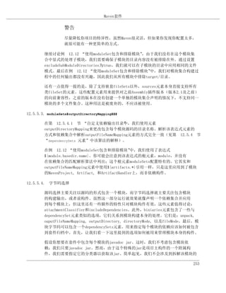 Maven套件

                   警告
                   尽量降低你项目的特异性，虽然Maven很灵活，但如果你发现你配置太多，
                   就很可能有一种更简单的方式。

         继续讨论例 12.12 “使用moduleSet包含和排除模块”        ，由于我们没有在这个模块集
         合中显式的处理子模块，我们需要确保子模块的目录内容没有被排除在外。通过设置
         excludeSubModuleDirectories为true，我们就可以在子模块的目录中应用相同的文件
         模式。最后在例 12.12 “使用moduleSet包含和排除模块”        中，我们对模块集合构建过
         程中的任何输出都没有兴趣，因此我们从所有模块中排除target/目录。

         还有一点值得一提的是，除了支持嵌套fileSets以外，sources元素本身直接支持所有
         类fileSet的元素。这些配置元素用来提供对之前Aseembly插件版本（版本2.1及之前）
         的向前兼容性，之前的版本在没有创建一个单独的模块集合声明的情况下，不支持同一
         模块的多个文件集合。这种用法是被废弃的，不应该被使用。

12.5.5.3. moduleSets#outputDirectoryMapping###

         在第 12.5.4.1 节 “自定义依赖输出目录”，我们使用元素
                                        中
         outputDirectoryMapping来更改包含每个模块源码的目录名称。解析该表达式元素的
         方式和依赖集合中解析outputFileNameMapping元素的方式完全一致（见第 12.5.4 节
         “dependencySets 元素”中该算法的解释）。

         在例 12.12 “使用moduleSet包含和排除模块”           中，我们使用了表达式
         ${module.basedir.name}。你可能会注意到该表达式的根元素，module，并没有
         在依赖集合的匹配解析算法中列出；这个根元素moduleSets配置特有的。它其实和
         outputFileNameMapping元素中使用${artifacts.*}引用一样，只是这里应用到了模块
         的MavenProject, Artifact, 和ArtifactHandler上，而非依赖构件。

12.5.5.4. 字节码选择

         源码选择主要关注以源码的形式包含一个模块，而字节码选择就主要关注包含模块
         的构建输出，或者说构件。虽然这一部分运行就效果就像声明一个依赖集合并应用
         到每个模块上，但这里还有一些额外的特性只对模块构件有效，这些元素值得讨论：
         attachmentClassifier和includeDependencies。此外，biniaries元素包含了一些与
         dependencySet元素类似的选项，它们关系到模块构建本身的处理。它们是：unpack,
         ouputFileNameMapping, outputDirectory, directoryMode, 以及fileMode。最后，模
         块字节码可以包含一个dependencySets元素，用来指定每个模块的依赖应该如何被包含
         到套件归档中。首先，让我们看一下这里提到的选项如何被用来管理模块本身的构件。

         假设你想要在套件中包含每个模块的javadoc jar。这时，我们不考虑包含模块依
         赖；我们只要javadoc jar。然而，由于这个特殊的jar是项目主构件的一个附属构
         件，我们需要指定它的分类器以获取该jar。简单起见，我们不会涉及到拆解该模块的

                                                                           253
 