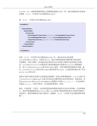 Maven套件

jajvadoc jar，拆解的配置和我们之前配置依赖集合完全一样。最后的模块集合看起来
会像例 12.13 “在套件中包含模块的JavaDoc”。


例 12.13. 在套件中包含模块的JavaDoc

<assembly>
  ...
  <moduleSets>
    <moduleSet>
      <binaries>
        <attachmentClassifier>javadoc</attachmentClassifier>
        <includeDependencies>false</includeDependencies>
        <outputDirectory>apidoc-jars</outputDirectory>
      </binaries>
    </moduleSet>
  </moduleSets>
  ...
</assembly>



在例 12.13 “在套件中包含模块的JavaDoc”      中，我们没有显式的设置
includeSubModules标记，它默认为true。我们当然想要使用该模块集合来处理所
有的模块，包括子模块，因为我们没有使用任何可以匹配子模块目录结构的文件模
式。attachmentClassifier会抓取每个被处理模块的分类器为classifier的附属构
件。而includeDependencies元素告诉Assembly插件，我们对模块的依赖没有兴趣。最
后，outputDirectory元素告诉Assembly插件将所有javadoc jar放到套件跟目录下名为
apidoc-jars的目录中。

虽然在本例中我们没有做什么特别复杂的配置，但重点需要理解的是，source元素中关
于outputDirectoryMapping子元素讨论的表达式解析算法这里同样适用。也就是说，任
何dependencySet的outputFileNameMapping配置中可用的${artifact.*} ，在这里都可
以通过${module.*}的形式使用。它们起到的效果是一样的。

最后，让我们看一个例子，这里我们想要处理模块的构件以及运行时依赖。在这种情况
下，我们需要根据模块的artifactId和version将每个模块的构件集合分离到单独的目
录结构中。最终的模块结合惊人得简单，就像例 12.14 “在套件中包含模块构件和依
赖”：




                                                               254
 