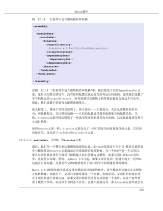 Maven套件

       例 12.14. 在套件中包含模块构件和依赖

        <assembly>
          ...
          <moduleSets>
            <moduleSet>
              <binaries>
                <outputDirectory>
                   ${module.artifactId}-${module.version}
                </outputDirectory>
                <dependencySets>
                   <dependencySet/>
                </dependencySets>
              </binaries>
            </moduleSet>
          </moduleSets>
          ...
        </assembly>


       在例 12.14 “在套件中包含模块构件和依赖”    中，我们使用了空的dependencySet元
       素，这时因为默认情况下，没有任何配置它就会包含所有运行时依赖。这里我们设置了
       字节码集合的outputDirectory，所有依赖以及模块主构件都会被包含到这个目录中，
       因此，我们设置不需要再去配置依赖集合。

       很大程度上，模块字节码直接明了。两个部分——主要部分，关注处理模块构件本
       身，和依赖集合，关注模块依赖——它们的配置选项都和依赖集合的配置类似。当
       然，binaries元素同时还提供了一些选项用来控制是否包含依赖，以及你想要使用那个
       主项目构件。

       如同sources元素一样，binaries元素包含了一些目的仅为向前兼容性的元素，它们应
       该被弃用。这包括了includes和excludes子元素。

12.5.5.5. moduleSets, 父POM，和binaries元素

       最后，我们用一个警告来结束模块处理的讨论。Maven内部设计中关于父-模块关系的部
       分与模块集合binaries元素的运行有着微妙的相互影响。当一个POM声明一个父项目，
       那么父项目就必须在当前项目被构建之前以某种方式解析。如果父项目在Maven仓库
       中，这没什么问题。然而，从Maven 2.0.9起，如果父项目是同一构建下的上一层POM，
       这就会出现问题，尤其是在父POM期望使用子项目的字节码构建套件的时候。

       Maven 2.0.9根据依赖关系来安排多模块项目构建的顺序，某个模块的依赖总在该模块
       之前被构建。问题在于，父项目也被看成是一个依赖，也就是说，父项目的构建必须
       在子项目构建之前就完成。如果父项目构件的过程包括创建一个套件，而这个套件使
       用了模块字节码，而这些字节码还不存在，也就不能被包含，那么Assembly插件就会失

                                                            255
 