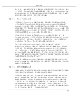 Maven套件

      败。这是一个复杂且微妙的问题，严重影响了套件描述符模块字节码小节的用途。事实
      上，已经有一个Assembly插件的bug记录来跟踪这一问题：http://jira.codehaus.org/
      browse/MASSEMBLY-97。希望未来版本的Maven能够找到方法来修复这一功能，因为很多
      时候父项目必须首先构建这一需求并不是完全必要。

12.5.6. Repositories元素
      套件描述符中的repositories元素是可以说是一个舶来品，因为除了Maven自己很
      少有应用能够利用Maven仓库的目录结构。此外，repositories元素中的很多功能与
      dependencySets元素十分类似，因此我们这里不花太多时间在这上面。大部分情况下，
      理解依赖集合的用户都能很轻松的在套件描述符中编写正确的repositories元素。我们
      就不详细介绍repositories元素了；也不会再建立一个用例再一步步解释。但是，如果
      你发现自己需要使用repositories元素，我还是警告你小心。

      说过这些之后，这里值得一提的是两个repositories元素特有的特征。第一个是
      includeMetadata标记。当它为true的时候，套件就会包含仓库元数据，如与-SNAPSHOT
      虚拟版本对应的一列真实版本，默认情况下，该标记为false。目前，当这个标记为
      true的时候，只有从Maven中央仓库下载的元数据会被包含进来。

      第二个特性名为groupVersionAlignments。同样，该元素包含一列单独的
      groupVersionAlignment子元素，该子元素的目的是规范某个特定groupId下包含的所
      有构件使用一个单独的版本。每个groupVersionAlignment元素包含两个必须的子元
      素——id和version——还包含可选的excludes元素，该excludes元素可以包含一列
      artifactId的字符串值，使其被排除在外。不幸的是，这种版本的校正不会修改仓库中
      的POM，不管是被校正的构件还是依赖于它们的构件，其POM都不会被修改，因此难以想
      象实际用到这种校正的应用会是什么样子。

      总的来说，当你添加repositories元素的时候，同样遵循使用依赖集合的原则。虽然
      repositories元素支持上述额外的特性，但这主要还是为了提供向后兼容性，因此以后
      的版本中可能会被废弃。

12.5.7. 管理套件的根目录
      到现在为止我们仔细了解的套件描述符的主体部分，我们可以用相对轻量级的内容来结
      束关于描述符内容相关的叙述：根目录命名和站点目录处理。

      有人可能认为这只是形式考虑，但是拥有对于套件根目录命名的控制，或者是否需要
      根目录，都通常很重要。幸运的是，套件描述符根元素下的两个配置选项使得管理归
      档根目录变得简单，它们是：includeBaseDirectory和baseDirectory。如果套件是
      一个可运行jar文件，你可能就完全不想要根目录。为了忽略根目录，只要简单的将
      includeBaseDirectory设置为false（默认为true）。这样，生成的归档在打开的时
      候，就可能在拆解目标目录创建多个目录。如果一个归档在使用之前需要拆解，这通常
      是一种不好的方式，最好是一个归档能够照原样使用。

                                                            256
 
