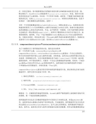 Maven套件

       在一些其它情况，你可能想要保证归档根目录的名称与POM的版本或者其它信息一致。
       默认情况下，baseDirectory的值就等于content-zh-0.6-SNAPSHOT。但是，我们可以很
       简单的更改这个元素的值，可以是一个字符串字面量，或者是一个根据当前POM进行插
       值的表达式，比如org.sonatype.mavenbook-content-zh。对你的文档团队来说，这是个
       好消息！（我们都拥有这样的团队，是吧？）

       另外一个可用的配置选项是includeSiteDirectory，其默认值是false。如果你项目的
       构建同时使用了site生命周期的Site插件目标创建了web站点文档，你就可以通过将该
       选项设置成true来包含这些内容。不过，这个特性有一些限制，只有当前POM的文档部
       分会被包含（默认情况是target/site），而所有子模块的站点目录不在考虑之中。如
       果你想要用，就用吧，不过一个适当配置的fileSet或者moduleSet可以完成同样的任
       务，可能还会更好。其实这里又是一个Assembly插件考虑向前兼容性的例子，你最好还
       是使用fileSet或者moduleSet元素，而非将includeSiteDirectory设置成true。

12.5.8. componentDescriptors和containerDescriptorHandlers

       为了丰满我们关于套件描述符的讨论，我们还应该简单
       看一下另外两个元素：containerDescriptorHandlers和
       componentDescriptors。containerDescriptorHandlers元素指向一个自定义的组件，
       你可以用该组件来扩展Assembly插件的功能。具体来说，这些自定义的组件能让你定义
       及处理一些特殊的文件，它们可能需要被从各个成分（constituent）归并到一起以创
       建你的套件。举个很好的例子，可能有一个自定义容器描述符处理器，用来从一个成分
       war或者war片段文件归并web.xml到你的套件中，这样你就可以在最终的套件中保持一
       个单独的web应用描述符，并将其看成一个war文件。

       componentDescriptors元素允许你引用外部的套件描述符片段，然后将其包含到当前的
       描述符中。组件引用可以是如下任何一种：

         1. 相对文件路径： src/main/assembly/component.xml

         2. 构件引用： groupId:artifactId:version[:type[:classifier]]

         3. Classpath资源： /assemblies/component.xml

         4. URL： http://www.sonatype.com/component.xml

       顺便说一下，在解析组件描述符的时候，Assembly插件严格的按照上面的顺序采取不同
       的策略。第一个成功的策略会被使用。

       组件描述符可以包含大多数组件描述符中可用的关于内容的元素，但是moduleSets除
       外，这时因为该元素被认为是每个项目特定的，不该被重用。组件描述符中还可以包含
       的元素是containerDescriptorHandlers，这个之前已经简要过。组件描述符不能包含
       格式，套件ID，或者其它任何与套件归档基础目录相关的配置，所有这些配置都是特定

                                                                   257
 