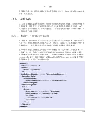 Maven套件

    套件描述符唯一的。虽然共享格式元素是有道理的，但在2.2-beta-2版本的Assembly插
    件中，还没有实现。


12.6. 最佳实践
    Assembly插件提供了足够的灵活性，以很多不同的方式处理许多问题。如果你的项目有
    特定的需求，那么你完全可以使用本章叙述的方法来实现几乎任何的套件结构。本节，
    我们讨论讨论一些最佳实践，如果你遵循它们，你就能更高效的使用Assembly插件，同
    时也能减少不必要的痛苦。

12.6.1. 标准的，可重用的套件描述符

    到目前位置，我们主要讨论了一些针对某个特定套件的一次性解决方案。但是如果你有
    几十个项目需要某个特定类型的套件怎么办？简言之，我们如何才能重用我们为某个套
    件所花的精力，并将其使用到多个项目中去，而不是复制粘贴套件描述符？

    最简单的答案是从套件描述符中创建一个标准化的，版本化的构件，并将其部署。一
    旦完成了这一步，你就可以在你项目的POM中指定Assembly插件的plugin元素以插件
    级别依赖的形式去使用套件描述符构件，这会让Maven解析并包含套件描述符至插件的
    classpath中。这时，你就可以通过配置Assembly插件的descriptorRefs元素来使用这
    个套件描述符。请看如下的套件描述符：

    <assembly>
      <id>war-fragment</id>
      <formats>
        <format>zip</format>
      </formats>
     <includeBaseDirectory>false</includeBaseDirectory>
      <dependencySets>
        <dependencySet>
          <outputDirectory>WEB-INF/lib</outputDirectory>
        </dependencySet>
      </dependencySets>
      <fileSets>
        <fileSet>
          <directory>src/main/webapp</directory>
          <outputDirectory>/</outputDirectory>
          <excludes>
            <exclude>**/web.xml</exclude>
          </excludes>
        </fileSet>
      </fileSets>
    </assembly>


                                                           258
 