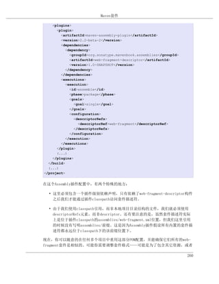 Maven套件

    <plugins>
      <plugin>
        <artifactId>maven-assembly-plugin</artifactId>
        <version>2.2-beta-2</version>
        <dependencies>
           <dependency>
             <groupId>org.sonatype.mavenbook.assemblies</groupId>
             <artifactId>web-fragment-descriptor</artifactId>
             <version>1.0-SNAPSHOT</version>
           </dependency>
        </dependencies>
        <executions>
           <execution>
             <id>assemble</id>
             <phase>package</phase>
             <goals>
               <goal>single</goal>
             </goals>
             <configuration>
               <descriptorRefs>
                 <descriptorRef>web-fragment</descriptorRef>
               </descriptorRefs>
             </configuration>
           </execution>
        </executions>
      </plugin>
      (...)
    </plugins>
  </build>
  (...)
</project>


在这个Assembly插件配置中，有两个特殊的地方：

  • 这里必须包含一个插件级别依赖声明，只有依赖了web-fragment-descriptor构件
    之后我们才能通过插件classpath访问套件描述符。

  • 由于我们使用classpath引用，而非本地项目目录结构的文件，我们就必须使用
    descriptorRefs元素，而非descriptor。还有要注意的是，虽然套件描述符实际
    上是位于插件classpath的assemblies/web-fragment.xml位置，但我们这里引用
    的时候没有写明assemblies/前缀。这是因为Assembly插件假设所有内置的套件描
    述符都永远位于classpath下的该前缀位置下。

现在，你可以随意的在任何多个项目中重用这部分POM配置，并能确保它们所有的web-
fragment套件是相似的。可能你需要调整套件格式——可能是为了包含其它资源，或者

                                                                    260
 