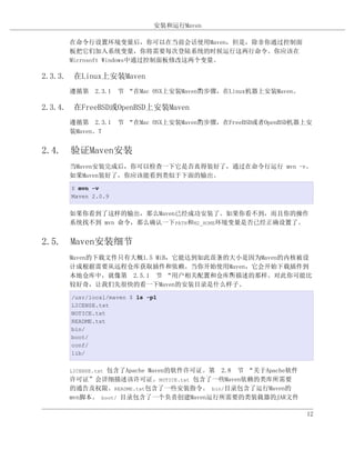 安装和运行Maven

     在命令行设置环境变量后，你可以在当前会话使用Maven，但是，除非你通过控制面
     板把它们加入系统变量，你将需要每次登陆系统的时候运行这两行命令。你应该在
     Microsoft Windows中通过控制面板修改这两个变量。

2.3.3. 在Linux上安装Maven
     遵循第 2.3.1 节 “在Mac OSX上安装Maven”步骤，在Linux机器上安装Maven。
                                  的

2.3.4. 在FreeBSD或OpenBSD上安装Maven
     遵循第 2.3.1 节 “在Mac OSX上安装Maven”步骤，在FreeBSD或者OpenBSD机器上安
                                  的
     装Maven。T


2.4. 验证Maven安装
     当Maven安装完成后，你可以检查一下它是否真得装好了，通过在命令行运行 mvn -v。
     如果Maven装好了，你应该能看到类似于下面的输出。
      $ mvn -v
      Maven 2.0.9


     如果你看到了这样的输出，那么Maven已经成功安装了。如果你看不到，而且你的操作
     系统找不到 mvn 命令，那么确认一下PATH和M2_HOME环境变量是否已经正确设置了。


2.5. Maven安装细节
     Maven的下载文件只有大概1.5 MiB，它能达到如此苗条的大小是因为Maven的内核被设
     计成根据需要从远程仓库获取插件和依赖。当你开始使用Maven，它会开始下载插件到
     本地仓库中，就像第 2.5.1 节 “用户相关配置和仓库”描述的那样。对此你可能比
                                    所
     较好奇，让我们先很快的看一下Maven的安装目录是什么样子。
      /usr/local/maven $ ls -p1
      LICENSE.txt
      NOTICE.txt
      README.txt
      bin/
      boot/
      conf/
      lib/


              包含了Apache Maven的软件许可证。第 2.8 节 “关于Apache软件
     LICENSE.txt
     许可证”会详细描述该许可证。NOTICE.txt 包含了一些Maven依赖的类库所需要
     的通告及权限。README.txt包含了一些安装指令。 bin/目录包含了运行Maven的
     mvn脚本。 boot/ 目录包含了一个负责创建Maven运行所需要的类装载器的JAR文件

                                                          12
 