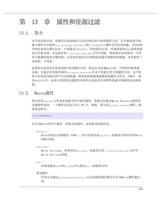 第 13 章 属性和资源过滤
13.1. 简介
    本书的自始至终，你都会注意到我们可以在POM文件中使用属性引用。在多模块项目构
    建中我们可以使用org.sonatype.mavenbook和0.6-SNAPSHOT属性引用兄弟依赖，并且POM
    中的任意部分都可以由一个前缀为"project."的变量名引用。环境变量和Java系统变量
    也可以被引用，还包括在你~/.m2/settings.xml文件中的值。然而你还没有看到一个所
    有可能属性值的完整列表，以及如何使用它们帮助你创建可移植性的构建。本章提供了
    这样的一个列表。

    如果你从来没有在你的POM中使用属性引用，你也应该知道Maven有一个特性叫做资源
    过滤，它能让你替换存储在src/main/resources目录下资源文件中的属性引用。这个特
    性可以用来为特定的平台定制构建，将重要的构建变量提取到属性文件中，POM中，或
    者profile中。本章介绍资源过滤特性并简单讨论如何用该特性创建可移植的企业级构
    建。


13.2. Maven属性
    你可以在pom.xml文件或者资源文件中使用属性，资源文件被会Maven Resource插件的
    过滤特性处理。一个属性永远包含在${和}中。例如，要引用project.version属性，就
    需要这样写：

     0.6-SNAPSHOT


    在任何Maven项目中都有一些隐式的属性，这些隐式的属性是：

       project.*
          Maven的项目对象模型（POM）。你可以使用该project.*前缀来引用任何在Maven
          POM中的值。

       settings.*
          Maven Settings。你使用该settings.*前缀来引用~/.m2/settings.xml文件中
          Maven Settings的值。

       env.*
          环境变量如PATH和M2_HOME可以使用env.*前缀来引用。

       系统属性
         任何可以通过System.getProperty()方法获取的属性都可以作为Maven属性被引
         用。

                                                                    266
 