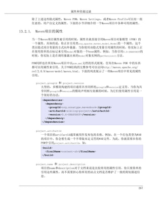 属性和资源过滤

     除了上述这些隐式属性，Maven POM，Maven Settings，或者Maven Profile可以有一组
     任意的，用户自定义的属性。下面的小节详细介绍一个Maven项目中各种可用的属性。

13.2.1. Maven项目的属性

     当一个Maven项目属性被引用的时候，属性名就直接引用Maven项目对象模型（POM）的
     一个属性。具体的说，你正在引用类org.apache.maven.model.Model的一个属性，这个
     类以隐式项目变量的方式向外暴露。当你使用该隐式变量引用属性的时候，你实际上正
     在使用简单的点标记来引用Model对象的一个bean属性。例如，当你引用0.6-SNAPSHOT的
     时候，你实际上是在调用暴露出来的Model对象实例的getVersion()方法。

     POM同样也在所有Maven项目中以pom.xml文档的形式展现。任何在Maven POM 中的东西
     都可以用属性来引用。关于POM结构的完整参考可以访问http://maven.apache.org/
     ref/2.0.9/maven-model/maven.html。下面的列表展示了一些Maven项目中常见的属性
     引用。

                   和 project.version
       project.groupId
          大型的，多模块构建的项目通常共享同样的groupId和version定义符。当你为共
          享同样groupId和version的模块声明相互依赖的时候，为它们使用属性引用是一
          个很好的办法：
           <dependencies>
             <dependency>
               <groupId>org.sonatype.mavenbook</groupId>
               <artifactId>sibling-project</artifactId>
               <version>0.6-SNAPSHOT</version>
             </dependency>
           </dependencies>


       project.artifactId
          一个项目的artifactId通常被用作发布包的名称。例如，在一个打包类型为WAR
          的项目中，你会想生成一个不带版本定义符的WAR文件。为此，你就需要在你的
          POM中引用project.artifactId，如：
           <build>
             <finalName>content-zh</finalName>
           </build>


                和 project.description
       project.name
          项目的name和description对于文档来说是比较常用的属性引用。你只要简单的
          引用这些属性，而不需要担心你所有的站点文档是否维护了一致的简短描述信
          息。



                                                           267
 