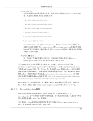 属性和资源过滤

        project.build.*
           如果你试图在Maven中引用输出目录，你绝不应该使用如target/classes的字面
           量，而是应该使用属性来引用这些目录。

           • project.build.sourceDirectory

           • project.build.scriptSourceDirectory

           • project.build.testSourceDirectory

           • project.build.outputDirectory

           • project.build.testOutputDirectory

           • project.build.directory

           sourceDirectory，scriptSourceDirectory，和testSourceDirectory提供了项
           目源码目录的访问方式。outputDirectory和testOutputDirectory则能让你访问
           Maven放置字节码和其它构建输出的目录。directory引用的目录就是包含上述两
           个输出目录的父目录。

        其它项目属性引用
          在一个POM中有数百的属性可以引用。关于POM结构的完整参考见http://
          maven.apache.org/ref/2.0.9/maven-model/maven.html。

     关于Maven Model对象可用属性的完整列表，可以看一下maven-model项目的
     JavaDoc：http://maven.apache.org/ref/2.0.9/maven-model/apidocs/index.html。
     当你载入这JavaDoc之后，看一下Model类。根据这个Model类的JavaDoc，你应该能够
     找到你想要引用的POM属性。如果你想要引用构建的输出目录，可以使用Maven Model
     的JavaDoc，明白该输出目录是通过model.getBuild().getOutputDirectory()引用的；
     该方法调用会被翻译成Maven的属性引用/usr/local/hudson/hudson-home/jobs/maven-
     guide-zh-to-production/workspace/content-zh/target/classes。

     Maven Model定义了POM的结构，要了解关于Maven Model模块的更多信息，可以访问
     Maven Model的项目页面：http://maven.apache.org/ref/2.0.9/maven-model。

13.2.2. Maven的Settings属性
     你也可以引用任何Maven本地Settings文件的属性，该文件通常位于~/.m2/
     settings.xml。这个文件包含了用户特定的配置，如本地仓库的位置，以及由某个特定
     用户配置的服务器，profile，和镜像。

     关于本地Settings文件和对应属性的完整参考可以访问http://maven.apache.org/
     ref/2.0.9/maven-settings/settings.html。

                                                                            268
 