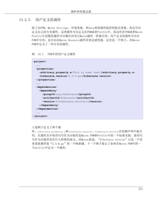 属性和资源过滤

13.2.5. 用户定义的属性

    除了由POM，Maven Settings，环境变量，和Java系统属性提供的隐式变量，你还可以
    定义自己的专有属性。这类属性可以定义在POM或者Profile中。而这些在POM或者Maven
    Profile中设置的属性可以像任何其它Maven属性一样被引用。用户定义的属性可以在
    POM中引用，也可以由Maven Resource插件用来过滤资源。这里是一个例子，在Maven
    POM中定义了一些专有的属性。


    例 13.1. POM中的用户定义属性

    <project>
      ...
      <properties>
        <arbitrary.property.a>This is some text</arbitrary.property.a>
        <hibernate.version>3.3.0.ga</hibernate.version>
      </properties>
      ...
      <dependencies>
        <dependency>
          <groupId>org.hibernate</groupId>
          <artifactId>hibernate</artifactId>
          <version>${hibernate.version}</version>
        </dependency>
      </dependencies>
      ...
    </project>



    上述例子定义了两个属
    性：arbitrary.property.a和hibernate.version。hibernate.version在依赖声明中被引
    用。在属性名中使用句号作为分隔符是Maven POM和Profile中的一个标准实践。使用句
    号作为分隔符没有什么特殊的地方；对Maven来说，“hibernate.version”只是一个用
    来获取属性值“3.3.0.ga”的一个映射键。下一个例子展示了如何在Maven POM中的一
    个profile中定义一个属性。




                                                                         271
 