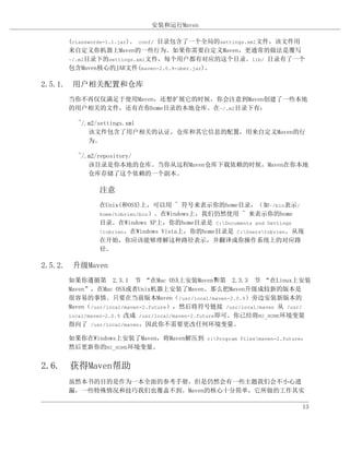 安装和运行Maven

     (classwords-1.1.jar)。 conf/ 目录包含了一个全局的settings.xml文件，该文件用
     来自定义你机器上Maven的一些行为。如果你需要自定义Maven，更通常的做法是覆写
     ~/.m2目录下的settings.xml文件，每个用户都有对应的这个目录。lib/ 目录有了一个
     包含Maven核心的JAR文件(maven-2.0.9-uber.jar)。

2.5.1. 用户相关配置和仓库
     当你不再仅仅满足于使用Maven，还想扩展它的时候，你会注意到Maven创建了一些本地
     的用户相关的文件，还有在你home目录的本地仓库。在~/.m2目录下有：

       ~/.m2/settings.xml
          该文件包含了用户相关的认证，仓库和其它信息的配置，用来自定义Maven的行
          为。

       ~/.m2/repository/
          该目录是你本地的仓库。当你从远程Maven仓库下载依赖的时候，Maven在你本地
          仓库存储了这个依赖的一个副本。

             注意
             在Unix(和OSX)上，可以用 ~ 符号来表示你的home目录，（如~/bin表示/
             home/tobrien/bin）。在Windows上，我们仍然使用 ~ 来表示你的home
             目录。在Windows XP上，你的home目录是 C:Documents and Settings
             tobrien，在Windows Vista上，你的home目录是 C:Userstobrien。从现
             在开始，你应该能够理解这种路径表示，并翻译成你操作系统上的对应路
             径。

2.5.2. 升级Maven
     如果你遵循第 2.3.1 节 “在Mac OSX上安装Maven”第 2.3.3 节 “在Linux上安装
                                                   和
     Maven”，在Mac OSX或者Unix机器上安装了Maven。那么把Maven升级成较新的版本是
     很容易的事情。只要在当前版本Maven（/usr/local/maven-2.0.9）旁边安装新版本的
     Maven（/usr/local/maven-2.future），然后将符号链接 /usr/local/maven 从 /usr/
     local/maven-2.0.9 改成 /usr/local/maven-2.future即可。你已经将M2_HOME环境变量
     指向了 /usr/local/maven，因此你不需要更改任何环境变量。

     如果你在Windows上安装了Maven，将Maven解压到 c:Program Filesmaven-2.future，
     然后更新你的M2_HOME环境变量。


2.6. 获得Maven帮助
     虽然本书的目的是作为一本全面的参考手册，但是仍然会有一些主题我们会不小心遗
     漏，一些特殊情况和技巧我们也覆盖不到。Maven的核心十分简单，它所做的工作其实

                                                                   13
 
