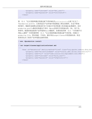 属性和资源过滤

          <property name="username" value="dev_user"/>
          <property name="password" value="s3cr3tw0rd"/>
      </bean>
...


例 13.4 “定义变量和激活资源过滤”      中的POM还在profiles/profile元素下定义了一
个production profile，它使用适合产品环境中的值覆盖了默认的属性。在这个特别
的POM中，数据库连接默认的值是针对于安装在开发者机器上的本地MySQL数据库。而在
production profile激活时构建这个项目，Maven会使用不同的驱动类，URL，用户名，
和密码，配置系统连接到产品环境的Oracle数据库。如果你使用例 13.3 “在资源中引
用Maven属性”中的资源和例 13.4 “定义变量和激活资源过滤”            中的POM，并激活了
production file，然后构建一个项目，最后列出target/classes中的资源内容，你会
看到其包含了使用产品环境值过滤的资源。

$ mvn -Pproduction install
...
$ cat target/classes/applicationContext.xml
...
    <bean id="dataSource" destroy-method="close" class="org.apache.commons.dbcp.Basi
        <property name="driverClassName" value="oracle.jdbc.driver.OracleDriver"/>
        <property name="url" value="jdbc:oracle:thin:@proddb01:1521:PROD"/>
        <property name="username" value="prod_user"/>
        <property name="password" value="s00p3rs3cr3t"/>
    </bean>
...




                                                                    275
 