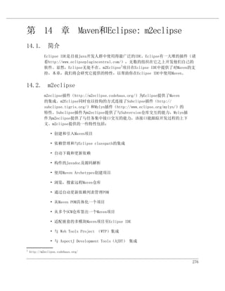 第 14 章 Maven和Eclipse: m2eclipse
14.1. 简介
             Eclipse IDE是目前Java开发人群中使用得最广泛的IDE。Eclipse有一大堆的插件（请
             看http://www.eclipseplugincentral.com/），无数的组织在它之上开发他们自己的
             软件。显然，Eclipse无处不在。m2Eclipse1项目在Eclipse IDE中提供了对Maven的支
             持，本章，我们将会研究它提供的特性，以帮助你在Eclipse IDE中使用Maven。


14.2. m2eclipse
             m2eclipse插件（http://m2eclipse.codehaus.org/）为Eclipse提供了Maven
             的集成。m2Eclipse同时也以挂钩的方式连接了Subclipse插件（http://
             subclipse.tigris.org/）和Mylyn插件（http://www.eclipse.org/mylyn/）的
             特性。Subclipse插件为m2eclipse提供了与Subversion仓库交互的能力，Mylyn插
             件为m2eclipse提供了与任务集中接口交互的能力，该接口能跟踪开发过程的上下
             文。m2clipse提供的一些特性包括：

                • 创建和引入Maven项目

                • 依赖管理和与Eclipse classpath的集成

                • 自动下载和更新依赖

                • 构件的Javadoc及源码解析

                • 使用Maven Archetypes创建项目

                • 浏览，搜索远程Maven仓库

                • 通过自动更新依赖列表管理POM

                • 从Maven POM具体化一个项目

                • 从多个SCM仓库签出一个Maven项目

                • 适配嵌套的多模块Maven项目至Eclipse IDE

                • 与 Web Tools Project （WTP）集成

                • 与 AspectJ Development Tools（AJDT） 集成

1
    http://m2eclipse.codehaus.org/


                                                                              276
 