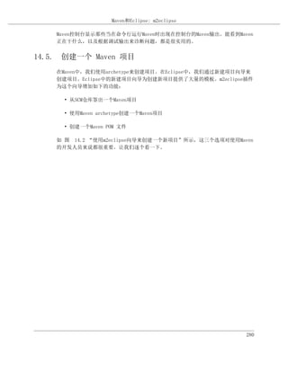 Maven和Eclipse: m2eclipse

    Maven控制台显示那些当在命令行运行Maven时出现在控制台的Maven输出。能看到Maven
    正在干什么，以及根据调试输出来诊断问题，都是很实用的。


14.5. 创建一个 Maven 项目
    在Maven中，我们使用archetype来创建项目。在Eclipse中，我们通过新建项目向导来
    创建项目。Eclipse中的新建项目向导为创建新项目提供了大量的模板。m2eclipse插件
    为这个向导增加如下的功能：

     • 从SCM仓库签出一个Maven项目

     • 使用Maven archetype创建一个Maven项目

     • 创建一个Maven POM 文件

    如 图 14.2 “使用m2eclipse向导来创建一个新项目”所示，这三个选项对使用Maven
    的开发人员来说都很重要。让我们逐个看一下。




                                                  280
 