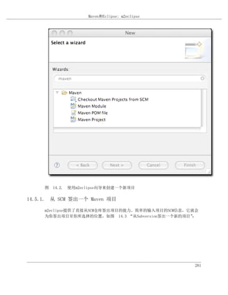 Maven和Eclipse: m2eclipse




     图 14.2. 使用m2eclipse向导来创建一个新项目

14.5.1. 从 SCM 签出一个 Maven 项目

     m2eclipse提供了直接从SCM仓库签出项目的能力。简单的输入项目的SCM信息，它就会
     为你签出项目至你所选择的位置，如图 14.3 “从Subversion签出一个新的项目”：




                                                 281
 