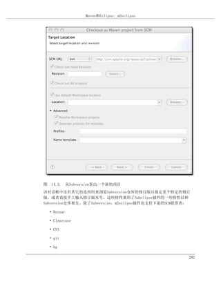 Maven和Eclipse: m2eclipse




图 14.3. 从Subversion签出一个新的项目
该对话框中还有其它的选项用来浏览Subversion仓库的修订版以指定某个特定的修订
版，或者直接手工输入修订版本号。这些特性重用了Subclipse插件的一些特性以和
Subversion仓库相互。除了Subversion，m2eclipse插件也支持下面的SCM提供者：

  • Bazaar

  • Clearcase

  • CVS

  • git

  • hg

                                                   282
 