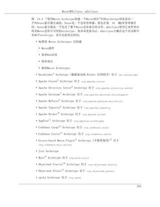Maven和Eclipse: m2eclipse

图 14.4 “使用Maven Archetype创建一个Maven项目”中的archetype列表是由一
个叫Nexus索引器生成的。Nexus是一个仓库管理器，将会在第 16 章           仓库管理器介
绍。Nexus索引器是一个包含了整个Maven仓库索引的文件，m2eclipse使用它来罗列出
所有Maven仓库中可用的archetype。到本章更新为止，m2eclipse大概在这个对话框中
有90个archetype。其中比较突出的有：

  • 标准的 Maven Archetypes 以创建

    • Maven插件

    • 简单Web应用

    • 简单项目

    • 新的Maven Archetypes

  • Databinder4 Archetype (数据驱动的 Wicket 应用程序) 位于 net.databinder

  • Apache Cocoon5 Archetype 位于 org.apache.cocoon

  • Apache Directory Server6 Archetype 位于 org.apache.directory.server

  • Apache Geronimo7 Archetype 位于 org.apache.geronimo.buildsupport

  • Apache MyFaces8 Archetype 位于 org.apache.myfaces.buildtools

  • Apache Tapestry9 Archetype 位于 org.apache.tapestry

  • Apache Wicket10 Archetype 位于 org.apache.wicket

  • AppFuse11 Archetype 位于 org.appfuse.archetypes

  • Codehaus Cargo12 Archetype 位于 org.codehaus.cargo

  • Codehaus Castor13 Archetype 位于 org.codehaus.castor

  • Groovy-based Maven Plugin14 Archetype (不推荐使用)21 位于
    org.codehaus.mojo.groovy

  • Jini Archetype

  • Mule15 Archetype 位于 org.mule.tools

  • Objectweb Fractal16 Archetype 位于 org.objectweb.fractal

  • Objectweb Petals17 Archetype 位于 org.objectweb.petals

  • ops4j Archetype 位于 org.ops4j


                                                                        284
 