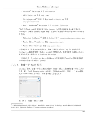 Maven和Eclipse: m2eclipse

             • Parancoe18 Archetype 位于 org.parancoe

             • slf4j Archetype 位于 org.slf4j

             • Springframework19 OSGI 和 Web Services Archetype 位于
              org.springframework

             • Trails Framework20 Archetype 位于 org.trailsframework
        21
          这些只是由Nexus索引器目录罗列的archetype，如果你切换目录你会看到其它的
        archetype。虽然你看到的结果会有变化，但是以下额外的archetype能在Internal目录
        中得到：

             • Atlassian Confluence22 插件 Archetype 位于 com.atlassian.maven.archetypes

             • Apache Struts23 Archetype 位于 org.apache.struts

             • Apache Shale Archetype 位于 org.apache.shale

        一个目录是对于仓库索引的简单引用。你看以通过点击在catalog下拉菜单旁边的
        Configure...按钮来管理一组m2eclipse已经了解的目录。如果你有你自己的archetype
        需要加入到这个列表中，可以点击Add Archetype...。

        一旦你选择了一个archetype，Maven会从Maven仓库取得相应的artifact然后使用这个
        archetype创建一个新的Eclipse项目。

14.5.3. 创建一个 Maven 模块
        m2eclipse提供了创建一个Maven模块的能力。创建一个Maven模块和创建一个Maven项目
        几乎一样，它也会用Maven archetype创建一个新的Maven项目。然而，一个Maven模块
        是另一个Maven项目的子项目，后者通常被认为是父项目。




        图 14.5. 创建一个Maven模块

21
 不要在Codehaus的Mojo项目中使用Groovy Maven插件。Jason Dillon已经将Groovy Maven集成移动到了codehaus的
Groovy项目。更多的信息请访问http://groovy.codehaus.org/GMaven。


                                                                                  285
 
