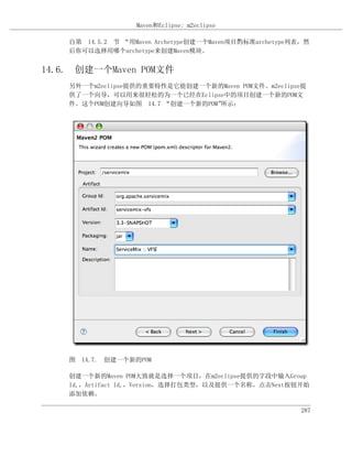 Maven和Eclipse: m2eclipse

    自第 14.5.2 节 “用Maven Archetype创建一个Maven项目”标准archetype列表，然
                                            的
    后你可以选择用哪个archetype来创建Maven模块。


14.6. 创建一个Maven POM文件
    另外一个m2eclipse提供的重要特性是它能创建一个新的Maven POM文件。m2eclipse提
    供了一个向导，可以用来很轻松的为一个已经在Eclipse中的项目创建一个新的POM文
    件。这个POM创建向导如图 14.7 “创建一个新的POM”所示：




    图 14.7. 创建一个新的POM

    创建一个新的Maven POM大致就是选择一个项目，在m2eclipse提供的字段中输入Group
    Id,，Artifact Id,，Version，选择打包类型，以及提供一个名称。点击Next按钮开始
    添加依赖。

                                                          287
 