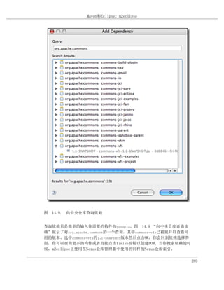 Maven和Eclipse: m2eclipse




图 14.9. 向中央仓库查询依赖


查询依赖只是简单的输入你需要的构件的groupId。图 14.9 “向中央仓库查询依
赖”展示了对org.apache.commons的一个查询，其中commons-vfs已被展开以查看可
用的版本。选中commons-vfs的1.1-SNAPSHOT版本然后点击OK，你会回到依赖选择界
面，你可以查询更多的构件或者直接点击finish按钮以创建POM。当你搜索依赖的时
候，m2eclipse正使用在Nexus仓库管理器中使用的同样的Nexus仓库索引。

                                                      289
 