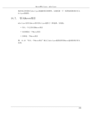 Maven和Eclipse: m2eclipse

    现在你已经看到了m2eclipse创建新项目的特性，让我们看一下一组类似的将项目引入
    Eclipse的特性。


14.7. 导入Maven项目
    m2eclipse为导入Maven项目至Eclipse提供了三种选择，分别是：

      • 导入一个已存在的Maven项目

      • 从SCM签出一个Maven项目

      • 具体化一个Maven项目

    图 14.10 “导入一个Maven项目”展示了m2eclipse提供的带有Maven选项的项目导入
    向导：




                                                    290
 