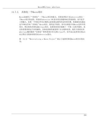 Maven和Eclipse: m2eclipse

14.7.2. 具体化一个Maven项目

    Maven还提供了“具体化”一个Maven项目的能力。具体化类似于从Subversion签出一
    个Maven项目的过程，但此时Subversion URL是从项目的根POM文件找到的，而不是手
    工的输入。如果一个POM文件有正确的元素来指定源代码仓库的位置，你就能仅仅通过
    这个POM文件来“具体化”Maven项目。使用这个特性，你可以浏览中央Maven仓库中的
    项目，然后将其具体化成Eclipse项目。如果你的项目依赖于一个第三方的开源库，而
    且你需要查看这个库的源码，具体化的特性就变得十分方便和实用。现在只需要实用
    m2eclipse魔术般的“具体化”特性将项目导入到Eclipse中，而不是去追查项目的web
    站点然后寻找如何将其从Subversion签出。

    图 14.12 “Materializing a Maven Project”展示了选择具体化Maven项目后的向
    导：




                                                            293
 