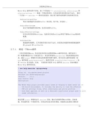 安装和运行Maven

     Maven Help 插件有四个目标。前三个目标是—— active-profiles, effective-pom 和
     effective-settings —— 描述一个特定的项目，它们必须在项目的目录下运行。 最后
     一个目标—— describe ——相对比较复杂，展示某个插件或者插件目标的相关信息。

       help:active-profiles
          列出当前构建中活动的Profile（项目的，用户的，全局的）。

       help:effective-pom
          显示当前构建的实际POM，包含活动的Profile。

       help:effective-settings
          打印出项目的实际settings, 包括从全局的settings和用户级别settings继承的
          配置。

       help:describe
          描述插件的属性。它不需要在项目目录下运行。但是你必须提供你想要描述插件
          的 groupId 和 artifactId。

2.7.1. 描述一个Maven插件
     一旦你开始使用Maven，你会花很多时间去试图获得Maven插件的信息：插件如何工
     作？配置参数是什么？目标是什么？ 你会经常使用help:describe 目标来获取这些信
     息。通过 plugin 参数你可以指定你想要研究哪个插件，你可以传入插件的前缀（如
     help 插件就是 maven-help-plugin），或者可以是 groupId:artifact[:version] ，这
     里 version 是可选的。比如， 下面的命令使用 help 插件的 describe 目标来输出
     Maven Help 插件的信息。

     $ mvn help:describe -Dplugin=help
     ...
     Group Id: org.apache.maven.plugins
     Artifact Id: maven-help-plugin
     Version:     2.0.1
     Goal Prefix: help
     Description:

     The Maven Help plugin provides goals aimed at helping to make sense out of
         the build environment. It includes the ability to view the effective
         POM and settings files, after inheritance and active profiles
         have been applied, as well as a describe a particular plugin goal to give
         usage information.
     ...


     通过设置 plugin 参数来运行 describe 目标，输出为该插件的Maven坐标，目标前
     缀，和该插件的一个简要介绍。尽管这些信息非常有帮助，你通常还是需要了解更多

                                                                          15
 
