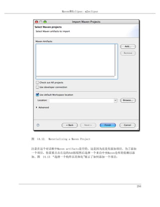 Maven和Eclipse: m2eclipse




图 14.12. Materializing a Maven Project


注意在这个对话框中Maven artifacts是空的。这是因为还没有添加项目。为了添加
一个项目，你需要点击右边的Add按钮然后选择一个来自中央Maven仓库的依赖以添
加。图 14.13 “选择一个构件以具体化”    展示了如何添加一个项目：




                                               294
 