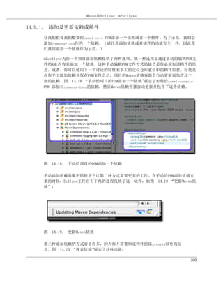 Maven和Eclipse: m2eclipse

14.9.1. 添加及更新依赖或插件

    让我们假设我们想要给camel-core POM添加一个依赖或者一个插件。为了示范，我们会
    添加commons-lang作为一个依赖。（请注意添加依赖或者插件的功能完全一样，因此我
    们就用添加一个依赖作为示范。）

    m2eclipse为给一个项目添加依赖提供了两种选项。第一种选项是通过手动的编辑POM文
    件的XML内容来添加一个依赖。这种手动编辑POM文件方式的缺点是你必须知道构件的信
    息，或者，你可以使用下一节讨论的特性来手工的定位仓库索引中的构件信息。好处是
    在你手工添加依赖并保存POM文件之后，项目的Maven依赖容器会自动更新以包含这个
    新的依赖。图 14.18 “手动给项目的POM添加一个依赖”      展示了如何给camel-console
    POM 添加对commons-lang的依赖，然后Maven依赖容器自动更新并包含了这个依赖。




    图 14.18. 手动给项目的POM添加一个依赖

    手动添加依赖效果不错但是它比第二种方式需要更多的工作。在手动给POM添加依赖元
    素的时候，Eclipse工作台右下角的进程反映了这一动作，如图 14.19 “更新Maven依
    赖”：




    图 14.19. 更新Maven依赖

    第二种添加依赖的方式容易得多，因为你不需要知道构件的除groupId以外的信
    息。图 14.20 “搜索依赖”展示了这种功能：

                                                         300
 