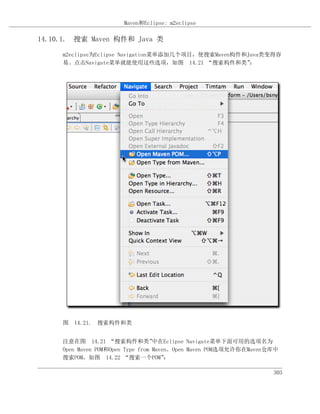Maven和Eclipse: m2eclipse

14.10.1. 搜索 Maven 构件和 Java 类

     m2eclipse为Eclipse Navigation菜单添加几个项目，使搜索Maven构件和Java类变得容
     易。点击Navigate菜单就能使用这些选项，如图 14.21 “搜索构件和类”         ：




     图 14.21. 搜索构件和类


     注意在图 14.21 “搜索构件和类”           中在Eclipse Navigate菜单下面可用的选项名为
     Open Maven POM和Open Type from Maven。Open Maven POM选项允许你在Maven仓库中
     搜索POM，如图 14.22 “搜索一个POM”          ：

                                                                   303
 