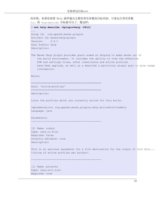 安装和运行Maven

的详情。如果你想要 Help 插件输出完整的带有参数的目标列表，只要运行带有参数
full 的 help:describe 目标就可以了，像这样：

$ mvn help:describe -Dplugin=help -Dfull
...
Group Id: org.apache.maven.plugins
Artifact Id: maven-help-plugin
Version:     2.0.1
Goal Prefix: help
Description:

The Maven Help plugin provides goals aimed at helping to make sense out of
    the build environment. It includes the ability to view the effective
    POM and settings files, after inheritance and active profiles
    have been applied, as well as a describe a particular plugin goal to give usage
    information.

Mojos:

===============================================
Goal: 'active-profiles'
===============================================
Description:

Lists the profiles which are currently active for this build.

Implementation: org.apache.maven.plugins.help.ActiveProfilesMojo
Language: java

Parameters:
-----------------------------------------------

[0] Name: output
Type: java.io.File
Required: false
Directly editable: true
Description:

This is an optional parameter for a file destination for the output of this mojo...t
listing of active profiles per project.

-----------------------------------------------

[1] Name: projects
Type: java.util.List
Required: true


                                                                     16
 